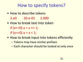 How to specify tokens?
• How to describe tokens
2.e0 20.e-01 2.000
• How to break text into token
if (x==0) a = x << 1;
if (x==0) a = x < 1;
• How to break input into tokens efficiently
– Tokens may have similar prefixes
– Each character should be looked at only once
21
 