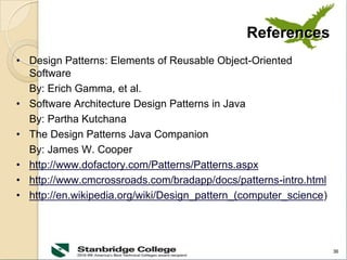 36
References
• Design Patterns: Elements of Reusable Object-Oriented
Software
By: Erich Gamma, et al.
• Software Architecture Design Patterns in Java
By: Partha Kutchana
• The Design Patterns Java Companion
By: James W. Cooper
• http://www.dofactory.com/Patterns/Patterns.aspx
• http://www.cmcrossroads.com/bradapp/docs/patterns-intro.html
• http://en.wikipedia.org/wiki/Design_pattern_(computer_science)
 