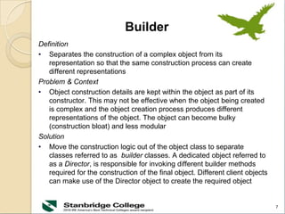 7
Builder
Definition
• Separates the construction of a complex object from its
representation so that the same construction process can create
different representations
Problem & Context
• Object construction details are kept within the object as part of its
constructor. This may not be effective when the object being created
is complex and the object creation process produces different
representations of the object. The object can become bulky
(construction bloat) and less modular
Solution
• Move the construction logic out of the object class to separate
classes referred to as builder classes. A dedicated object referred to
as a Director, is responsible for invoking different builder methods
required for the construction of the final object. Different client objects
can make use of the Director object to create the required object
 