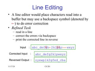 11/17/24 CS 201
Line Editing
• A line editor would place characters read into a
buffer but may use a backspace symbol (denoted by
) to do error correction
• Refined Task
– read in a line
– correct the errors via backspace
– print the corrected line in reverse
Input :
Corrected Input :
Reversed Output :
abc_defgh2klpqrwxyz
abc_defg2klpwxyz
zyxwplk2gfed_cba
 