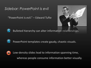 Sidebar: PowerPoint is evil“PowerPoint is evil.” – Edward Tufte	Bulleted hierarchy can alter information relationships.	PowerPoint templates create gaudy, chaotic visuals.	Low-density slides lead to information spanning time, 	whereas people consume information better visually.
