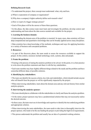 Defining Research Goals
• To understand the project, three concept must understand: what, why and how.
a) What is expectation of company or organization?
b) Why does a company's higher authority define such research value?
c) How is it part of a bigger strategic picture?
• Goal of first phase will be the answer of these three questions.
• In this phase, the data science team must learn and investigate the problem, develop context and
understanding and learn about the data sources needed and available for the project.
1. Learning the business domain:
• Understanding the domain area of the problem is essential. In many cases, data scientists will have
deep computational and quantitative knowledge that can be broadly applied across many disciplines.
• Data scientists have deep knowledge of the methods, techniques and ways for applying heuristics
to a variety of business and conceptual problems.
2. Resources:
• As part of the discovery phase, the team needs to assess the resources available to support the
project. In this context, resources include technology, tools, systems, data and people.
3. Frame the problem:
• Framing is the process of stating the analytics problem to be solved. At this point, it is a best practice
to write down the problem statement and share it with the key stakeholders.
• Each team member may hear slightly different things related to the needs and the problem and have
somewhat different ideas of possible solutions.
4. Identifying key stakeholders:
• The team can identify the success criteria, key risks and stakeholders, which should include anyone
who will benefit from the project or will be significantly impacted by the project.
• When interviewing stakeholders, learn about the domain area and any relevant history from similar
analytics projects.
5. Interviewing the analytics sponsor:
• The team should plan to collaborate with the stakeholders to clarify and frame the analytics problem.
• At the outset, project sponsors may have a predetermined solution that may not necessarily realize
the desired outcome.
• In these cases, the team must use its knowledge and expertise to identify the true underlying problem
and appropriate solution.
• When interviewing the main stakeholders, the team needs to take time to thoroughly interview the
project sponsor, who tends to be the one funding the project or providing the high-level requirements.
• This person understands the problem and usually has an idea of a potential working solution.
 