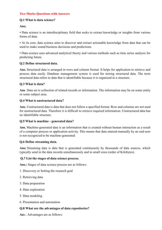 Two Marks Questions with Answers
Q.1 What is data science?
Ans;
• Data science is an interdisciplinary field that seeks to extract knowledge or insights from various
forms of data.
• At its core, data science aims to discover and extract actionable knowledge from data that can be
used to make sound business decisions and predictions.
• Data science uses advanced analytical theory and various methods such as time series analysis for
predicting future.
Q.2 Define structured data.
Ans. Structured data is arranged in rows and column format. It helps for application to retrieve and
process data easily. Database management system is used for storing structured data. The term
structured data refers to data that is identifiable because it is organized in a structure.
Q.3 What is data?
Ans. Data set is collection of related records or information. The information may be on some entity
or some subject area.
Q.4 What is unstructured data?
Ans. Unstructured data is data that does not follow a specified format. Row and columns are not used
for unstructured data. Therefore it is difficult to retrieve required information. Unstructured data has
no identifiable structure.
Q.5 What is machine - generated data?
Ans. Machine-generated data is an information that is created without human interaction as a result
of a computer process or application activity. This means that data entered manually by an end-user
is not recognized to be machine-generated.
Q.6 Define streaming data.
Ans; Streaming data is data that is generated continuously by thousands of data sources, which
typically send in the data records simultaneously and in small sizes (order of Kilobytes).
Q.7 List the stages of data science process.
Ans.: Stages of data science process are as follows:
1. Discovery or Setting the research goal
2. Retrieving data
3. Data preparation
4. Data exploration
5. Data modeling
6. Presentation and automation
Q.8 What are the advantages of data repositories?
Ans.: Advantages are as follows:
 