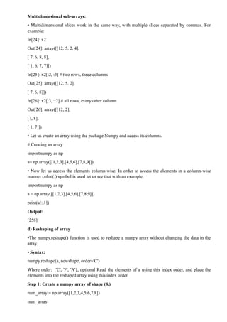 Multidimensional sub-arrays:
• Multidimensional slices work in the same way, with multiple slices separated by commas. For
example:
In[24]: x2
Out[24]: array([[12, 5, 2, 4],
[ 7, 6, 8, 8],
[ 1, 6, 7, 7]])
In[25]: x2[:2, :3] # two rows, three columns
Out[25]: array([[12, 5, 2],
[ 7, 6, 8]])
In[26]: x2[:3, ::2] # all rows, every other column
Out[26]: array([[12, 2],
[7, 8],
[ 1, 7]])
• Let us create an array using the package Numpy and access its columns.
# Creating an array
importnumpy as np
a= np.array([[1,2,3],[4,5,6],[7,8,9]])
• Now let us access the elements column-wise. In order to access the elements in a column-wise
manner colon(:) symbol is used let us see that with an example.
importnumpy as np
a = np.array([[1,2,3],[4,5,6],[7,8,9]])
print(a[:,1])
Output:
[258]
d) Reshaping of array
•The numpy.reshape() function is used to reshape a numpy array without changing the data in the
array.
• Syntax:
numpy.reshape(a, newshape, order='C')
Where order: {'C', 'F', 'A'}, optional Read the elements of a using this index order, and place the
elements into the reshaped array using this index order.
Step 1: Create a numpy array of shape (8,)
num_array = np.array([1,2,3,4,5,6,7,8])
num_array
 