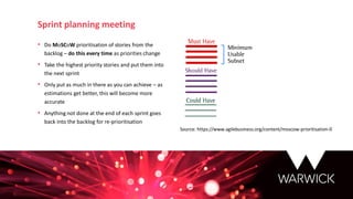 • Do MoSCoW prioritisation of stories from the
backlog – do this every time as priorities change
• Take the highest priority stories and put them into
the next sprint
• Only put as much in there as you can achieve – as
estimations get better, this will become more
accurate
• Anything not done at the end of each sprint goes
back into the backlog for re-prioritisation
Sprint planning meeting
Source: https://www.agilebusiness.org/content/moscow-prioritisation-0
 