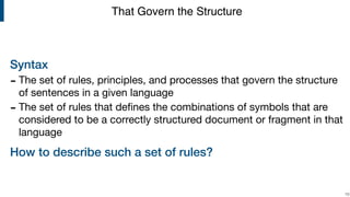 Syntax
- The set of rules, principles, and processes that govern the structure
of sentences in a given language

- The set of rules that deﬁnes the combinations of symbols that are
considered to be a correctly structured document or fragment in that
language

How to describe such a set of rules?
!10
That Govern the Structure
 