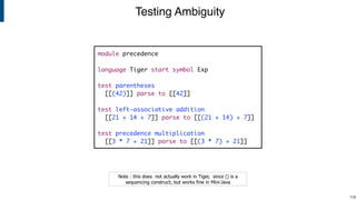 Testing Ambiguity
!106
Note : this does not actually work in Tiger, since () is a
sequencing construct; but works fine in Mini-Java
module precedence
language Tiger start symbol Exp
test parentheses
[[(42)]] parse to [[42]]
test left-associative addition
[[21 + 14 + 7]] parse to [[(21 + 14) + 7]]
test precedence multiplication
[[3 * 7 + 21]] parse to [[(3 * 7) + 21]]
 