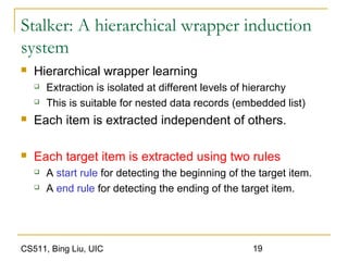 CS511, Bing Liu, UIC 19
Stalker: A hierarchical wrapper induction
system
 Hierarchical wrapper learning
 Extraction is isolated at different levels of hierarchy
 This is suitable for nested data records (embedded list)
 Each item is extracted independent of others.
 Each target item is extracted using two rules
 A start rule for detecting the beginning of the target item.
 A end rule for detecting the ending of the target item.
 