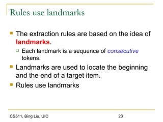 CS511, Bing Liu, UIC 23
Rules use landmarks
 The extraction rules are based on the idea of
landmarks.
 Each landmark is a sequence of consecutive
tokens.
 Landmarks are used to locate the beginning
and the end of a target item.
 Rules use landmarks
 