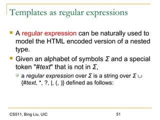 CS511, Bing Liu, UIC 51
Templates as regular expressions
 A regular expression can be naturally used to
model the HTML encoded version of a nested
type.
 Given an alphabet of symbols Σ and a special
token "#text" that is not in Σ,
 a regular expression over Σ is a string over Σ ∪
{#text, *, ?, |, (, )} defined as follows:
 