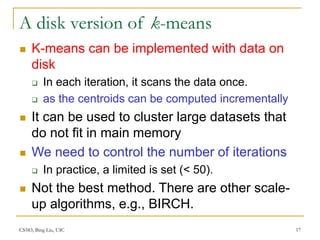 CS583, Bing Liu, UIC 17
A disk version of k-means
 K-means can be implemented with data on
disk
 In each iteration, it scans the data once.
 as the centroids can be computed incrementally
 It can be used to cluster large datasets that
do not fit in main memory
 We need to control the number of iterations
 In practice, a limited is set (< 50).
 Not the best method. There are other scale-
up algorithms, e.g., BIRCH.
 
