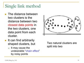 CS583, Bing Liu, UIC 39
Single link method
 The distance between
two clusters is the
distance between two
closest data points in
the two clusters, one
data point from each
cluster.
 It can find arbitrarily
shaped clusters, but
 It may cause the
undesirable “chain effect”
by noisy points
Two natural clusters are
split into two
 