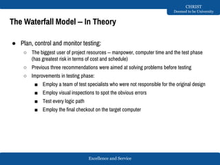 Excellence and Service
CHRIST
Deemed to be University
The Waterfall Model – In Theory
● Plan, control and monitor testing:
○ The biggest user of project resources – manpower, computer time and the test phase
(has greatest risk in terms of cost and schedule)
○ Previous three recommendations were aimed at solving problems before testing
○ Improvements in testing phase:
■ Employ a team of test specialists who were not responsible for the original design
■ Employ visual inspections to spot the obvious errors
■ Test every logic path
■ Employ the final checkout on the target computer
 