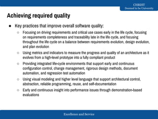 Excellence and Service
CHRIST
Deemed to be University
Achieving required quality
● Key practices that improve overall software quality:
○ Focusing on driving requirements and critical use cases early in the life cycle, focusing
on requirements completeness and traceability late in the life cycle, and focusing
throughout the life cycle on a balance between requirements evolution, design evolution,
and plan evolution
○ Using metrics and indicators to measure the progress and quality of an architecture as it
evolves from a high-level prototype into a fully compliant product
○ Providing integrated life-cycle environments that support early and continuous
configuration control, change management, rigorous design methods, document
automation, and regression test automation
○ Using visual modeling and higher level language that support architectural control,
abstraction, reliable programming, reuse, and self-documentation
○ Early and continuous insight into performance issues through demonstration-based
evaluations
 