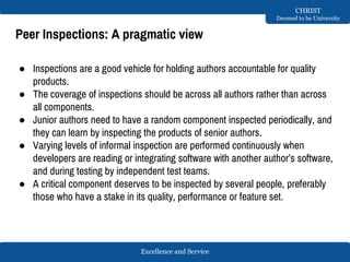 Excellence and Service
CHRIST
Deemed to be University
Peer Inspections: A pragmatic view
● Inspections are a good vehicle for holding authors accountable for quality
products.
● The coverage of inspections should be across all authors rather than across
all components.
● Junior authors need to have a random component inspected periodically, and
they can learn by inspecting the products of senior authors.
● Varying levels of informal inspection are performed continuously when
developers are reading or integrating software with another author’s software,
and during testing by independent test teams.
● A critical component deserves to be inspected by several people, preferably
those who have a stake in its quality, performance or feature set.
 