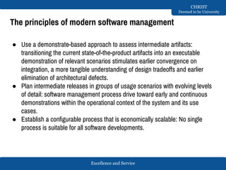 Excellence and Service
CHRIST
Deemed to be University
The principles of modern software management
● Use a demonstrate-based approach to assess intermediate artifacts:
transitioning the current state-of-the-product artifacts into an executable
demonstration of relevant scenarios stimulates earlier convergence on
integration, a more tangible understanding of design tradeoffs and earlier
elimination of architectural defects.
● Plan intermediate releases in groups of usage scenarios with evolving levels
of detail: software management process drive toward early and continuous
demonstrations within the operational context of the system and its use
cases.
● Establish a configurable process that is economically scalable: No single
process is suitable for all software developments.
 