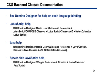 21
C&S Backend Classes Documentation
• See Domino Designer for help on each language binding
• LotusScript help
 IBM Domino Designer Basic User Guide and Reference >
LotusScript/COM/OLE Classes > LotusScript Classes A-Z > NotesCalendar
(LotusScript)
• Java help
 IBM Domino Designer Basic User Guide and Reference > Java/CORBA
Classes > Java Classes A-Z > NotesCalendar (Java)
• Server-side JavaScript help
 IBM Domino Designer XPages Reference > Domino > NotesCalendar
(JavaScript)
 