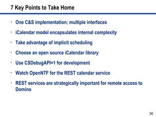 36
7 Key Points to Take Home
• One C&S implementation; multiple interfaces
• iCalendar model encapsulates internal complexity
• Take advantage of implicit scheduling
• Choose an open source iCalendar library
• Use CSDebugAPI=1 for development
• Watch OpenNTF for the REST calendar service
• REST services are strategically important for remote access to
Domino
 