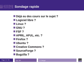 Sondage rapide

                Déjà eu des cours sur le sujet ?
                Logiciel libre ?
                Linux ?
                GNU ?
                FSF ?
                APRIL, AFUL, etc. ?
                Firefox ?
                Ubuntu ?
                Creative Commons ?
                SourceForge ?
                Bugzilla ?

Page 12 / 93    Dpt. INF          O. Berger
 