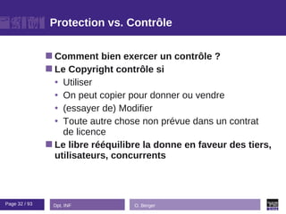 Protection vs. Contrôle

                Comment    bien exercer un contrôle ?
                Le Copyright contrôle si
                 • Utiliser
                 • On peut copier pour donner ou vendre
                 • (essayer de) Modifier
                 • Toute autre chose non prévue dans un contrat
                   de licence
                Le libre rééquilibre la donne en faveur des tiers,
                 utilisateurs, concurrents



Page 32 / 93    Dpt. INF           O. Berger
 