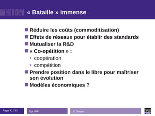 « Bataille » immense

                Réduire  les coûts (commoditisation)
                Effets de réseaux pour établir des standards
                Mutualiser la R&D
                « Co-opétition » :
                 • coopération
                 • compétition
                Prendre position dans le libre pour maîtriser
                 son évolution
                Modèles économiques ?




Page 41 / 93    Dpt. INF          O. Berger
 