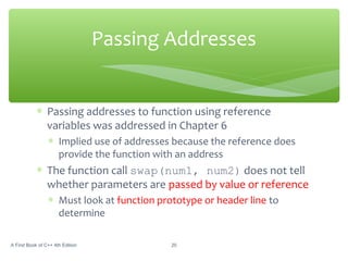 ∗ Passing addresses to function using reference
variables was addressed in Chapter 6
∗ Implied use of addresses because the reference does
provide the function with an address
∗ The function call swap(num1, num2) does not tell
whether parameters are passed by value or reference
∗ Must look at function prototype or header line to
determine
A First Book of C++ 4th Edition 20
Passing Addresses
 
