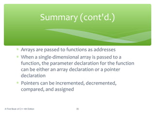 ∗ Arrays are passed to functions as addresses
∗ When a single-dimensional array is passed to a
function, the parameter declaration for the function
can be either an array declaration or a pointer
declaration
∗ Pointers can be incremented, decremented,
compared, and assigned
A First Book of C++ 4th Edition 35
Summary (cont'd.)
 