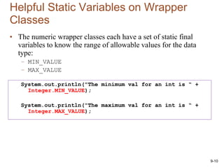 9-10
Helpful Static Variables on Wrapper
Classes
• The numeric wrapper classes each have a set of static final
variables to know the range of allowable values for the data
type:
– MIN_VALUE
– MAX_VALUE
System.out.println("The minimum val for an int is “ +
Integer.MIN_VALUE);
System.out.println("The maximum val for an int is “ +
Integer.MAX_VALUE);
 
