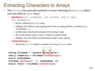 9-25
Extracting Characters to Arrays
• The String class provides methods to extract substrings in a String object
and store them in char arrays.
– getChars(int srcBegin, int srcEnd, char[] dst,
int dstBegin)
• Stores a substring in a char array
• srcBegin: first index to start copying from in the src string getChars is called on (e.g.
src.getChars(…)
• srcEnd: index after the last character in the string to copy
• dst: the destination array to copy to. Must be created already
• dstBegin: the start offset in the destination array to start copying
– toCharArray()
• Returns the String object’s contents in an array of char values.
String fullName = "Cynthia Susan Smith";
char[] nameArray = fullName.toCharArray();
char[] middleName;
fullName.getChars(8, 13, middleName, 0);
char[] chars = fullName.toCharArray();
8 13
 