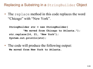 9-36
• The replace method in this code replaces the word
“Chicago” with “New York”.
StringBuilder str = new StringBuilder(
"We moved from Chicago to Atlanta.");
str.replace(14, 21, "New York");
System.out.println(str);
• The code will produce the following output:
We moved from New York to Atlanta.
Replacing a Substring in a StringBuilder Object
 