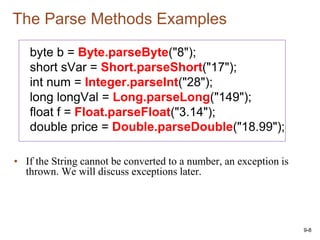 9-8
The Parse Methods Examples
byte b = Byte.parseByte("8");
short sVar = Short.parseShort("17");
int num = Integer.parseInt("28");
long longVal = Long.parseLong("149");
float f = Float.parseFloat("3.14");
double price = Double.parseDouble("18.99");
• If the String cannot be converted to a number, an exception is
thrown. We will discuss exceptions later.
 