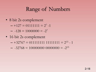 Range of Numbers
• 8 bit 2s complement
– +127 = 01111111 = 27 -1
– -128 = 10000000 = -27
• 16 bit 2s complement
– +32767 = 011111111 11111111 = 215 - 1
– -32768 = 100000000 00000000 = -215
2-18
 