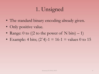 1. Unsigned
• The standard binary encoding already given.
• Only positive value.
• Range: 0 to ((2 to the power of N bits) – 1)
• Example: 4 bits; (2ˆ4)-1 = 16-1 = values 0 to 15
Semester II 2014/2015 8
 