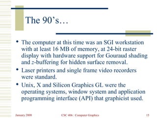 January 2008 CSC 406 : Computer Graphics 15
The 90’s…
 The computer at this time was an SGI workstation
with at least 16 MB of memory, at 24-bit raster
display with hardware support for Gouraud shading
and z-buffering for hidden surface removal.
 Laser printers and single frame video recorders
were standard.
 Unix, X and Silicon Graphics GL were the
operating systems, window system and application
programming interface (API) that graphicist used.
 