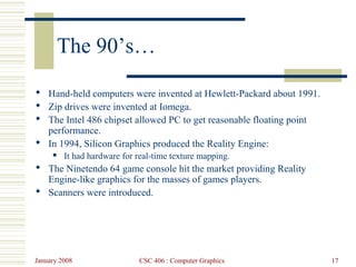 January 2008 CSC 406 : Computer Graphics 17
The 90’s…
 Hand-held computers were invented at Hewlett-Packard about 1991.
 Zip drives were invented at Iomega.
 The Intel 486 chipset allowed PC to get reasonable floating point
performance.
 In 1994, Silicon Graphics produced the Reality Engine:
 It had hardware for real-time texture mapping.
 The Ninetendo 64 game console hit the market providing Reality
Engine-like graphics for the masses of games players.
 Scanners were introduced.
 