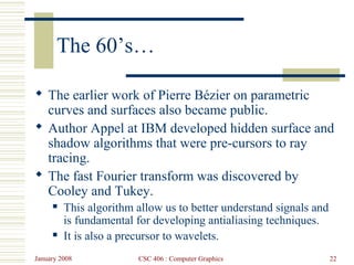 January 2008 CSC 406 : Computer Graphics 22
The 60’s…
 The earlier work of Pierre Bézier on parametric
curves and surfaces also became public.
 Author Appel at IBM developed hidden surface and
shadow algorithms that were pre-cursors to ray
tracing.
 The fast Fourier transform was discovered by
Cooley and Tukey.
 This algorithm allow us to better understand signals and
is fundamental for developing antialiasing techniques.
 It is also a precursor to wavelets.
 