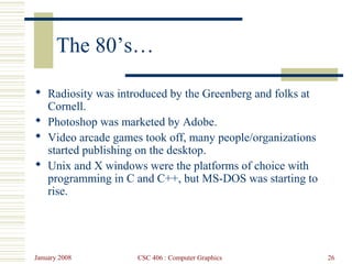 January 2008 CSC 406 : Computer Graphics 26
The 80’s…
 Radiosity was introduced by the Greenberg and folks at
Cornell.
 Photoshop was marketed by Adobe.
 Video arcade games took off, many people/organizations
started publishing on the desktop.
 Unix and X windows were the platforms of choice with
programming in C and C++, but MS-DOS was starting to
rise.
 