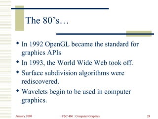 January 2008 CSC 406 : Computer Graphics 28
The 80’s…
 In 1992 OpenGL became the standard for
graphics APIs
 In 1993, the World Wide Web took off.
 Surface subdivision algorithms were
rediscovered.
 Wavelets begin to be used in computer
graphics.
 