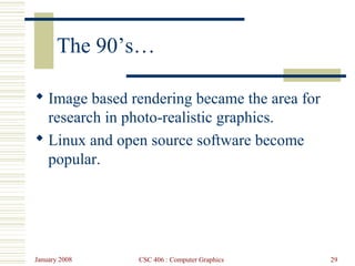 January 2008 CSC 406 : Computer Graphics 29
The 90’s…
 Image based rendering became the area for
research in photo-realistic graphics.
 Linux and open source software become
popular.
 