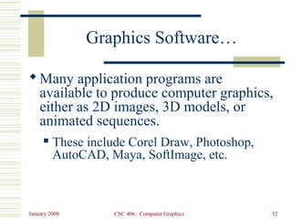 January 2008 CSC 406 : Computer Graphics 32
Graphics Software…
Many application programs are
available to produce computer graphics,
either as 2D images, 3D models, or
animated sequences.
 These include Corel Draw, Photoshop,
AutoCAD, Maya, SoftImage, etc.
 