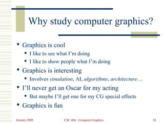 January 2008 CSC 406 : Computer Graphics 34
Why study computer graphics?
 Graphics is cool
 I like to see what I’m doing
 I like to show people what I’m doing
 Graphics is interesting
 Involves simulation, AI, algorithms, architecture…
 I’ll never get an Oscar for my acting
 But maybe I’ll get one for my CG special effects
 Graphics is fun
 
