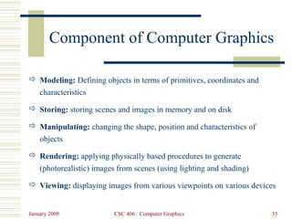 January 2008 CSC 406 : Computer Graphics 35
Component of Computer Graphics
 Modeling: Defining objects in terms of primitives, coordinates and
characteristics
 Storing: storing scenes and images in memory and on disk
 Manipulating: changing the shape, position and characteristics of
objects
 Rendering: applying physically based procedures to generate
(photorealistic) images from scenes (using lighting and shading)
 Viewing: displaying images from various viewpoints on various devices
 