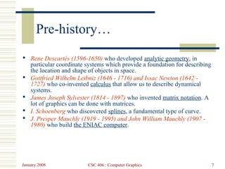 January 2008 CSC 406 : Computer Graphics 7
Pre-history…
 Rene Descartés (1596-1650) who developed analytic geometry, in
particular coordinate systems which provide a foundation for describing
the location and shape of objects in space.
 Gottfried Wilhelm Leibniz (1646 - 1716) and Issac Newton (1642 -
1727) who co-invented calculus that allow us to describe dynamical
systems.
 James Joseph Sylvester (1814 - 1897) who invented matrix notation. A
lot of graphics can be done with matrices.
 I. Schoenberg who discovered splines, a fundamental type of curve.
 J. Presper Mauchly (1919 - 1995) and John William Mauchly (1907 -
1980) who build the ENIAC computer.
 