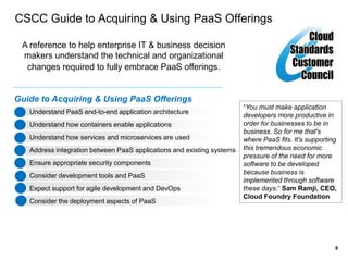 8
CSCC Guide to Acquiring & Using PaaS Offerings
A reference to help enterprise IT & business decision
makers understand the technical and organizational
changes required to fully embrace PaaS offerings.
Guide to Acquiring & Using PaaS Offerings
Understand PaaS end-to-end application architecture
Understand how containers enable applications
Understand how services and microservices are used
Address integration between PaaS applications and existing systems
Ensure appropriate security components
Consider development tools and PaaS
Expect support for agile development and DevOps
Consider the deployment aspects of PaaS
“You must make application
developers more productive in
order for businesses to be in
business. So for me that's
where PaaS fits. It's supporting
this tremendous economic
pressure of the need for more
software to be developed
because business is
implemented through software
these days.“ Sam Ramji, CEO,
Cloud Foundry Foundation
 