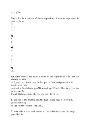 c22. (2b)
Since this is a system of linear equations, it can be expressed in
matrix form,
⇤ ⇤
⇤ ⇤
�
x
y
�
=
⇤
⇤
�
, (3)
for some matrix and some vector on the right-hand side that you
should be able
to figure out. Your task in this part of the assignment is to
implement this
method in Matlab (in gps2D.m and gps3D.m). That is, given the
points A, B,
C and distances rA, rB, rC, you will have to:
1. construct the matrix and the right-hand side vector in (3)
corresponding
to the linear system (2a)-(2b),
2. pass this matrix and vector to the solve function (already
provided in
 