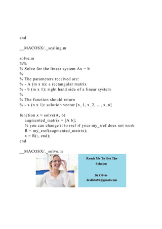 end
__MACOSX/._scaling.m
solve.m
%%
% Solve for the linear system Ax = b
%
% The parameters received are:
% - A (m x n): a rectangular matrix
% - b (m x 1): right hand side of a linear system
%
% The function should return
% - x (n x 1): solution vector [x_1, x_2, ..., x_n]
function x = solve(A, b)
augmented_matrix = [A b];
% you can change it to rref if your my_rref does not work
R = my_rref(augmented_matrix);
x = R(:, end);
end
__MACOSX/._solve.m
 