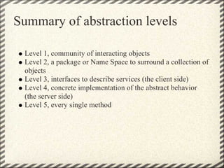 Summary of abstraction levels

 Level 1, community of interacting objects
 Level 2, a package or Name Space to surround a collection of
 objects
 Level 3, interfaces to describe services (the client side)
 Level 4, concrete implementation of the abstract behavior
 (the server side)
 Level 5, every single method
 