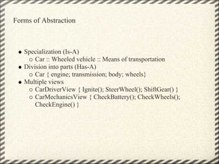 Forms of Abstraction



   Specialization (Is-A)
       Car :: Wheeled vehicle :: Means of transportation
   Division into parts (Has-A)
       Car { engine; transmission; body; wheels}
   Multiple views
       CarDriverView { Ignite(); SteerWheel(); ShiftGear() }
       CarMechanicsView { CheckBattery(); CheckWheels();
       CheckEngine() }
 