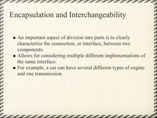 Encapsulation and Interchangeability

  An important aspect of division into parts is to clearly
  characterize the connection, or interface, between two
  components.
  Allows for considering multiple different implementations of
  the same interface.
  For example, a car can have several different types of engine
  and one transmission.
 