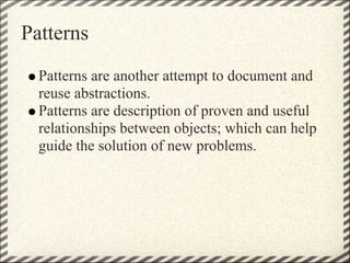 Patterns
  Patterns are another attempt to document and
  reuse abstractions.
  Patterns are description of proven and useful
  relationships between objects; which can help
  guide the solution of new problems.
 